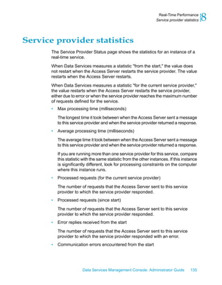 Real-Time Performance
                                                                    Service provider statistics   8
Service provider statistics
       The Service Provider Status page shows the statistics for an instance of a
       real-time service.
       When Data Services measures a statistic "from the start," the value does
       not restart when the Access Server restarts the service provider. The value
       restarts when the Access Server restarts.

       When Data Services measures a statistic "for the current service provider,"
       the value restarts when the Access Server restarts the service provider,
       either due to error or when the service provider reaches the maximum number
       of requests defined for the service.
       •   Max processing time (milliseconds)

           The longest time it took between when the Access Server sent a message
           to this service provider and when the service provider returned a response.
       •   Average processing time (milliseconds)

           The average time it took between when the Access Server sent a message
           to this service provider and when the service provider returned a response.

           If you are running more than one service provider for this service, compare
           this statistic with the same statistic from the other instances. If this instance
           is significantly different, look for processing constraints on the computer
           where this instance runs.
       •   Processed requests (for the current service provider)

           The number of requests that the Access Server sent to this service
           provider to which the service provider responded.
       •   Processed requests (since start)

           The number of requests that the Access Server sent to this service
           provider to which the service provider responded.
       •   Error replies received from the start

           The number of requests that the Access Server sent to this service
           provider to which the service provider responded with an error.
       •   Communication errors encountered from the start




                         Data Services Management Console: Administrator Guide           135
 