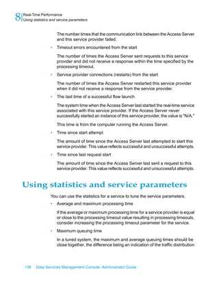 8   Real-Time Performance
    Using statistics and service parameters


                        The number times that the communication link between the Access Server
                        and this service provider failed.
                    •   Timeout errors encountered from the start

                        The number of times the Access Server sent requests to this service
                        provider and did not receive a response within the time specified by the
                        processing timeout.
                    •   Service provider connections (restarts) from the start

                        The number of times the Access Server restarted this service provider
                        when it did not receive a response from the service provider.
                    •   The last time of a successful flow launch

                        The system time when the Access Server last started the real-time service
                        associated with this service provider. If the Access Server never
                        successfully started an instance of this service provider, the value is "N/A."

                        This time is from the computer running the Access Server.
                    •   Time since start attempt

                        The amount of time since the Access Server last attempted to start this
                        service provider. This value reflects successful and unsuccessful attempts.
                    •   Time since last request start

                        The amount of time since the Access Server last sent a request to this
                        service provider. This value reflects successful and unsuccessful attempts.


    Using statistics and service parameters
                    You can use the statistics for a service to tune the service parameters.
                    •   Average and maximum processing time

                        If the average or maximum processing time for a service provider is equal
                        or close to the processing timeout value resulting in processing timeouts,
                        consider increasing the processing timeout parameter for the service.
                    •   Maximum queuing time

                        In a tuned system, the maximum and average queuing times should be
                        close together, the difference being an indication of the traffic distribution




    136    Data Services Management Console: Administrator Guide
 
