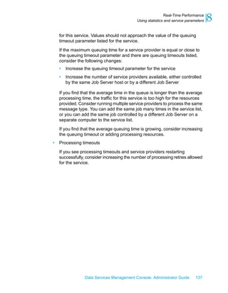 Real-Time Performance
                                            Using statistics and service parameters   8
    for this service. Values should not approach the value of the queuing
    timeout parameter listed for the service.

    If the maximum queuing time for a service provider is equal or close to
    the queuing timeout parameter and there are queuing timeouts listed,
    consider the following changes:
    •   Increase the queuing timeout parameter for the service
    •   Increase the number of service providers available, either controlled
        by the same Job Server host or by a different Job Server

    If you find that the average time in the queue is longer than the average
    processing time, the traffic for this service is too high for the resources
    provided. Consider running multiple service providers to process the same
    message type. You can add the same job many times in the service list,
    or you can add the same job controlled by a different Job Server on a
    separate computer to the service list.

    If you find that the average queuing time is growing, consider increasing
    the queuing timeout or adding processing resources.
•   Processing timeouts

    If you see processing timeouts and service providers restarting
    successfully, consider increasing the number of processing retries allowed
    for the service.




                 Data Services Management Console: Administrator Guide        137
 