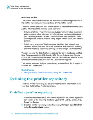 9   Profile Server Management
    Defining the profiler repository




                     About this section
                     This section describes how to use the Administrator to manage the data in
                     the profiler repository and manage tasks on the profiler server.
                     The Data Profiler executes on a profiler server to provide the following data
                     profiler information that multiple users can view:
                     •   Column analysis—This information includes minimum value, maximum
                         value, average value, minimum string length, and maximum string length.
                         You can also generate detailed column analysis such as distinct count,
                         distinct percent, median, median string length, pattern count, and pattern
                         percent.
                     •   Relationship analysis—This information identifies data mismatches
                         between any two columns for which you define a relationship, including
                         columns that have an existing primary key and foreign key relationship.

                     You can execute the Data Profiler on data contained in databases and flat
                     files. Databases include DB2, Oracle, SQL Server, Sybase, and Attunity
                     Connector for mainframe databases. See the Data Services Release Notes
                     for the complete list of sources that the Data Profiler supports.

                     This section assumes that you have already installed Data Services which
                     includes the Data Profiler.

                     Related Topics
                     •   Designer Guide: Data Assessment, Using the Data Profiler


    Defining the profiler repository
                     The Data Profiler repository is a set of tables that holds information about
                     your data that the Data Profiler generates.


    To define a profiler repository
                     1. Create a database to use as your profiler repository. The profiler repository
                        can be one of the following database types: DB2, MySQL, Oracle, SQL
                        Server, or Sybase.
                     2. Create a profiler repository on the Repository Manager. Select Profiler
                        in the Repository type option.


    140     Data Services Management Console: Administrator Guide
 