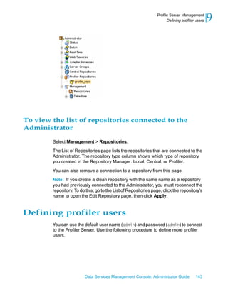Profile Server Management
                                                                       Defining profiler users   9




To view the list of repositories connected to the
Administrator

        Select Management > Repositories.

        The List of Repositories page lists the repositories that are connected to the
        Administrator. The repository type column shows which type of repository
        you created in the Repository Manager: Local, Central, or Profiler.

        You can also remove a connection to a repository from this page.

        Note: If you create a clean repository with the same name as a repository
        you had previously connected to the Administrator, you must reconnect the
        repository. To do this, go to the List of Repositories page, click the repository's
        name to open the Edit Repository page, then click Apply.


Defining profiler users
        You can use the default user name (admin) and password (admin) to connect
        to the Profiler Server. Use the following procedure to define more profiler
        users.




                         Data Services Management Console: Administrator Guide          143
 