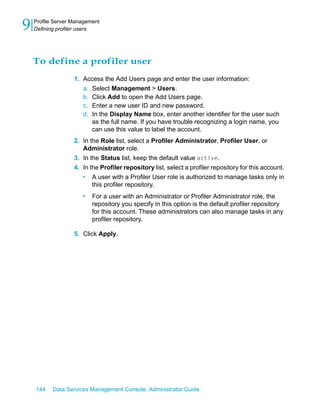 9   Profile Server Management
    Defining profiler users




    To define a profiler user
                   1. Access the Add Users page and enter the user information:
                      a. Select Management > Users.
                      b. Click Add to open the Add Users page.
                      c. Enter a new user ID and new password.
                      d. In the Display Name box, enter another identifier for the user such
                         as the full name. If you have trouble recognizing a login name, you
                         can use this value to label the account.
                   2. In the Role list, select a Profiler Administrator, Profiler User, or
                      Administrator role.
                   3. In the Status list, keep the default value active.
                   4. In the Profiler repository list, select a profiler repository for this account.
                      • A user with a Profiler User role is authorized to manage tasks only in
                          this profiler repository.
                      •   For a user with an Administrator or Profiler Administrator role, the
                          repository you specify in this option is the default profiler repository
                          for this account. These administrators can also manage tasks in any
                          profiler repository.

                   5. Click Apply.




    144    Data Services Management Console: Administrator Guide
 