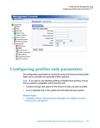 Profile Server Management
                                                     Configuring profiler task parameters   9




Configuring profiler task parameters
      Set configuration parameters to control the amount of resources that profiler
      tasks use to calculate and generate profiler statistics.

      Note: If you plan to use Detailed profiling or Relationship profiling, ensure
      that you specify a pageable cache directory that:
      •    Contains enough disk space for the amount of data you plan to profile.
      •    Is on a separate disk or file system from the Data Services system.

      Related Topics
      •     Installation Guide: Using the Server Manager, To configure run-time
          resources for Job Servers




                        Data Services Management Console: Administrator Guide       145
 