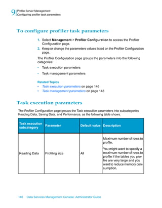 9   Profile Server Management
    Configuring profiler task parameters




    To configure profiler task parameters
                    1. Select Management > Profiler Configuration to access the Profiler
                       Configuration page.
                    2. Keep or change the parameters values listed on the Profiler Configuration
                       page.
                    The Profiler Configuration page groups the parameters into the following
                    categories:
                    •   Task execution parameters
                    •   Task management parameters

                    Related Topics
                    •   Task execution parameters on page 146
                    •   Task management parameters on page 148


    Task execution parameters
    The Profiler Configuration page groups the Task execution parameters into subcategories
    Reading Data, Saving Data, and Performance, as the following table shows.


     Task execution
                    Parameter                       Default value Description
     subcategory


                                                                   Maximum number of rows to
                                                                   profile.

                                                                   You might want to specify a
     Reading Data          Profiling size           All            maximum number of rows to
                                                                   profile if the tables you pro-
                                                                   file are very large and you
                                                                   want to reduce memory con-
                                                                   sumption.




    146    Data Services Management Console: Administrator Guide
 