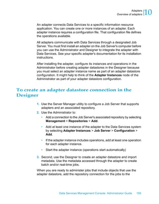 Adapters
                                                                    Overview of adapters   10
        An adapter connects Data Services to a specific information resource
        application. You can create one or more instances of an adapter. Each
        adapter instance requires a configuration file. That configuration file defines
        the operations available.

        All adapters communicate with Data Services through a designated Job
        Server. You must first install an adapter on the Job Server's computer before
        you can use the Administrator and Designer to integrate the adapter with
        Data Services. See your specific adapter's documentation for its installation
        instructions.

        After installing the adapter, configure its instances and operations in the
        Administrator before creating adapter datastores in the Designer because
        you must select an adapter instance name as part of an adapter datastore
        configuration. It might help to think of the Adapter Instances node of the
        Administrator as part of your adapter datastore configuration.


To create an adapter datastore connection in the
Designer
        1. Use the Server Manager utility to configure a Job Server that supports
           adapters and an associated repository.
        2. Use the Administrator to:
           • Add a connection to the Job Server's associated repository by selecting
              Management > Repositories > Add.
           •   Add at least one instance of the adapter to the Data Services system
               by selecting Adapter Instances > Job Server > Configuration >
               Add.
           •   If the adapter instance includes operations, add at least one operation
               for each adapter instance.
           •   Start the adapter instance (operations start automatically)

        3. Second, use the Designer to create an adapter datastore and import
           metadata. Use the metadata accessed through the adapter to create
           batch and/or real-time jobs.
        When you are ready to administer jobs that include objects that use the
        adapter datastore, add the repository connection for the jobs to the




                        Data Services Management Console: Administrator Guide      159
 