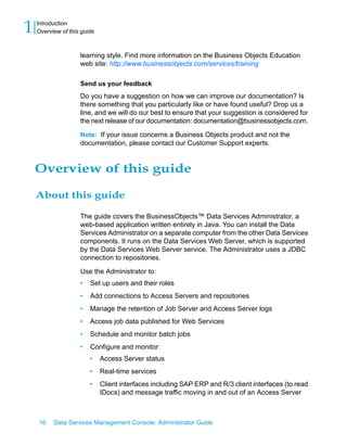 1   Introduction
    Overview of this guide



                    learning style. Find more information on the Business Objects Education
                    web site: http://www.businessobjects.com/services/training

                    Send us your feedback
                    Do you have a suggestion on how we can improve our documentation? Is
                    there something that you particularly like or have found useful? Drop us a
                    line, and we will do our best to ensure that your suggestion is considered for
                    the next release of our documentation: documentation@businessobjects.com.

                    Note: If your issue concerns a Business Objects product and not the
                    documentation, please contact our Customer Support experts.


    Overview of this guide

    About this guide

                    The guide covers the BusinessObjects™ Data Services Administrator, a
                    web-based application written entirely in Java. You can install the Data
                    Services Administrator on a separate computer from the other Data Services
                    components. It runs on the Data Services Web Server, which is supported
                    by the Data Services Web Server service. The Administrator uses a JDBC
                    connection to repositories.
                    Use the Administrator to:
                    •   Set up users and their roles
                    •   Add connections to Access Servers and repositories
                    •   Manage the retention of Job Server and Access Server logs
                    •   Access job data published for Web Services
                    •   Schedule and monitor batch jobs
                    •   Configure and monitor:
                        •    Access Server status
                        •    Real-time services
                        •    Client interfaces including SAP ERP and R/3 client interfaces (to read
                             IDocs) and message traffic moving in and out of an Access Server



    16    Data Services Management Console: Administrator Guide
 