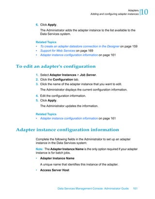 Adapters
                                                  Adding and configuring adapter instances   10
        6. Click Apply.
            The Administrator adds the adapter instance to the list available to the
            Data Services system.

        Related Topics
        •   To create an adapter datastore connection in the Designer on page 159
        •   Support for Web Services on page 169
        •   Adapter instance configuration information on page 161


To edit an adapter's configuration
        1. Select Adapter Instances > Job Server.
        2. Click the Configuration tab.
        3. Click the name of the adapter instance that you want to edit.
            The Administrator displays the current configuration information.

        4. Edit the configuration information.
        5. Click Apply.
            The Administrator updates the information.

        Related Topics
        •   Adapter instance configuration information on page 161


Adapter instance configuration information

        Complete the following fields in the Administrator to set up an adapter
        instance in the Data Services system:

        Note: The Adapter Instance Name is the only option required if your adapter
        instance is for batch jobs.
        •   Adapter Instance Name

            A unique name that identifies this instance of the adapter.
        •   Access Server Host




                          Data Services Management Console: Administrator Guide      161
 