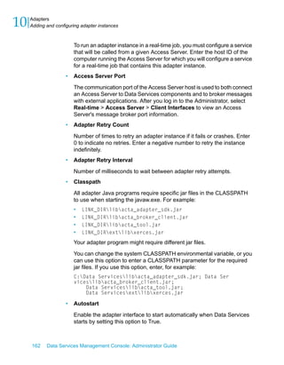 10   Adapters
     Adding and configuring adapter instances



                         To run an adapter instance in a real-time job, you must configure a service
                         that will be called from a given Access Server. Enter the host ID of the
                         computer running the Access Server for which you will configure a service
                         for a real-time job that contains this adapter instance.
                     •   Access Server Port

                         The communication port of the Access Server host is used to both connect
                         an Access Server to Data Services components and to broker messages
                         with external applications. After you log in to the Administrator, select
                         Real-time > Access Server > Client Interfaces to view an Access
                         Server's message broker port information.
                     •   Adapter Retry Count

                         Number of times to retry an adapter instance if it fails or crashes. Enter
                         0 to indicate no retries. Enter a negative number to retry the instance
                         indefinitely.
                     •   Adapter Retry Interval

                         Number of milliseconds to wait between adapter retry attempts.
                     •   Classpath

                         All adapter Java programs require specific jar files in the CLASSPATH
                         to use when starting the javaw.exe. For example:
                         •   LINK_DIRlibacta_adapter_sdk.jar
                         •   LINK_DIRlibacta_broker_client.jar
                         •   LINK_DIRlibacta_tool.jar
                         •   LINK_DIRextlibxerces.jar

                         Your adapter program might require different jar files.

                         You can change the system CLASSPATH environmental variable, or you
                         can use this option to enter a CLASSPATH parameter for the required
                         jar files. If you use this option, enter, for example:
                         C:Data Serviceslibacta_adapter_sdk.jar; Data Ser
                         viceslibacta_broker_client.jar;
                             Data Serviceslibacta_tool.jar;
                             Data Servicesextlibxerces.jar

                     •   Autostart

                         Enable the adapter interface to start automatically when Data Services
                         starts by setting this option to True.



     162    Data Services Management Console: Administrator Guide
 
