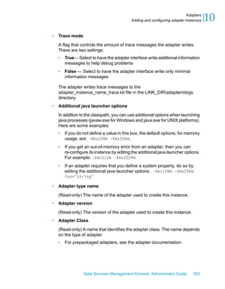 Adapters
                                            Adding and configuring adapter instances   10
•   Trace mode

    A flag that controls the amount of trace messages the adapter writes.
    There are two settings:
    •   True— Select to have the adapter interface write additional information
        messages to help debug problems
    •   False — Select to have the adapter interface write only minimal
        information messages

    The adapter writes trace messages to the
    adapter_instance_name_trace.txt file in the LINK_DIRadapterslogs
    directory.
•   Additional java launcher options

    In addition to the classpath, you can use additional options when launching
    java processes (javaw.exe for Windows and java.exe for UNIX platforms).
    Here are some examples:
    •   If you do not define a value in this box, the default options, for memory
        usage, are: -Xms128m -Xmx256m.
    •   If you get an out-of-memory error from an adapter, then you can
        re-configure its instance by editing the additional java launcher options.
        For example: -Xms512m -Xmx1024m
    •   If an adapter requires that you define a system property, do so by
        editing the additional java launcher options: -Xms128m -Xmx256m
        foo="string"

•   Adapter type name

    (Read-only) The name of the adapter used to create this instance.
•   Adapter version

    (Read-only) The version of the adapter used to create this instance.
•   Adapter Class

    (Read-only) A name that identifies the adapter class. The name depends
    on the type of adapter:
    •   For prepackaged adapters, see the adapter documentation.




                  Data Services Management Console: Administrator Guide        163
 