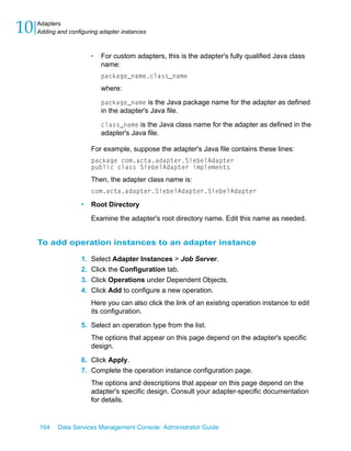 10   Adapters
     Adding and configuring adapter instances



                          •   For custom adapters, this is the adapter's fully qualified Java class
                              name:
                              package_name.class_name
                              where:

                              package_name is the Java package name for the adapter as defined
                              in the adapter's Java file.

                              class_name is the Java class name for the adapter as defined in the
                              adapter's Java file.

                          For example, suppose the adapter's Java file contains these lines:
                          package com.acta.adapter.SiebelAdapter
                          public class SiebelAdapter implements
                          Then, the adapter class name is:
                          com.acta.adapter.SiebelAdapter.SiebelAdapter

                     •    Root Directory

                          Examine the adapter's root directory name. Edit this name as needed.


     To add operation instances to an adapter instance

                     1.   Select Adapter Instances > Job Server.
                     2.   Click the Configuration tab.
                     3.   Click Operations under Dependent Objects.
                     4.   Click Add to configure a new operation.
                          Here you can also click the link of an existing operation instance to edit
                          its configuration.

                     5. Select an operation type from the list.
                          The options that appear on this page depend on the adapter's specific
                          design.

                     6. Click Apply.
                     7. Complete the operation instance configuration page.
                          The options and descriptions that appear on this page depend on the
                          adapter's specific design. Consult your adapter-specific documentation
                          for details.


     164    Data Services Management Console: Administrator Guide
 