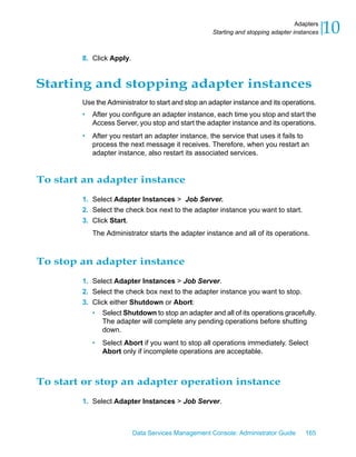 Adapters
                                                    Starting and stopping adapter instances   10
        8. Click Apply.


Starting and stopping adapter instances
        Use the Administrator to start and stop an adapter instance and its operations.
        •   After you configure an adapter instance, each time you stop and start the
            Access Server, you stop and start the adapter instance and its operations.
        •   After you restart an adapter instance, the service that uses it fails to
            process the next message it receives. Therefore, when you restart an
            adapter instance, also restart its associated services.


To start an adapter instance
        1. Select Adapter Instances > Job Server.
        2. Select the check box next to the adapter instance you want to start.
        3. Click Start.
            The Administrator starts the adapter instance and all of its operations.



To stop an adapter instance
        1. Select Adapter Instances > Job Server.
        2. Select the check box next to the adapter instance you want to stop.
        3. Click either Shutdown or Abort:
           • Select Shutdown to stop an adapter and all of its operations gracefully.
               The adapter will complete any pending operations before shutting
               down.
            •   Select Abort if you want to stop all operations immediately. Select
                Abort only if incomplete operations are acceptable.



To start or stop an adapter operation instance
        1. Select Adapter Instances > Job Server.



                          Data Services Management Console: Administrator Guide       165
 