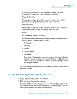 Adapters
                                                            Monitoring adapter instances   10
              The number of requests for this operation instance that were
              processed. Processing of these requests is complete.
          •   Requests Pending

              The number of requests for this operation instance that are still
              pending. Processing of these requests is not complete.
          •   Requests Failed

              The number of requests for this operation instance that have failed.
              The operation has stopped processing these requests.
          •   Status

              For operations, displays error text.

              You can also find more detailed adapter instance information in the
              Status column. Possible values include:
              •   Initialized
              •   Starting
              •   Started
              •   Shutting Down
              •   Shutdown
              •   Error text — Displays the last error message that occurred as the
                  adapter instance shut down or indicates that the configuration has
                  changed. To allow the adapter instance to use the changes, restart
                  the adapter instance.

          For more detailed information about the adapter instance, view the error
          and trace log files.



To monitor adapter instance statistics
        1. Select Adapter Instances > Job Server.
        2. Click the name of an adapter instance.
          The statistics for the instance appear. The options and descriptions that
          appear on this page depend on the adapter's specific design. Consult
          your adapter-specific documentation for details.



                         Data Services Management Console: Administrator Guide     167
 