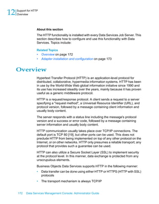 12   Support for HTTP
     Overview




                    About this section
                    The HTTP functionality is installed with every Data Services Job Server. This
                    section describes how to configure and use this functionality with Data
                    Services. Topics include:

                    Related Topics
                    •   Overview on page 172
                    •   Adapter installation and configuration on page 173


     Overview
                    Hypertext Transfer Protocol (HTTP) is an application-level protocol for
                    distributed, collaborative, hypermedia information systems. HTTP has been
                    in use by the World-Wide Web global information initiative since 1990 and
                    its use has increased steadily over the years, mainly because it has proven
                    useful as a generic middleware protocol.

                    HTTP is a request/response protocol. A client sends a request to a server
                    specifying a "request method", a Universal Resource Identifier (URL), and
                    protocol version, followed by a message containing client information and
                    usually body content.

                    The server responds with a status line including the message's protocol
                    version and a success or error code, followed by a message containing
                    server information and usually body content.

                    HTTP communication usually takes place over TCP/IP connections. The
                    default port is TCP 80 [19], but other ports can be used. This does not
                    preclude HTTP from being implemented on top of any other protocol on the
                    Internet, or on other networks. HTTP only presumes a reliable transport; any
                    protocol that provides such a guarantee can be used.

                    HTTP can also utilize a Secure Socket Layer (SSL) to implement security
                    at the protocol level. In this manner, data exchange is protected from any
                    unscrupulous elements.

                    Business Objects Data Services supports HTTP in the following manner:
                    •   Data transfer can be done using either HTTP or HTTPS (HTTP with SSL)
                        protocols
                    •   The transport mechanism is always TCP/IP


     172    Data Services Management Console: Administrator Guide
 
