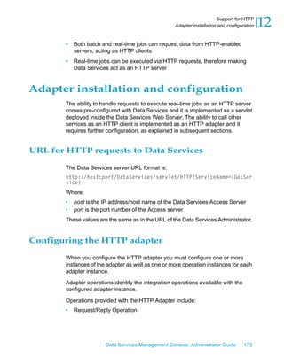Support for HTTP
                                                     Adapter installation and configuration   12
        •   Both batch and real-time jobs can request data from HTTP-enabled
            servers, acting as HTTP clients
        •   Real-time jobs can be executed via HTTP requests, therefore making
            Data Services act as an HTTP server


Adapter installation and configuration
        The ability to handle requests to execute real-time jobs as an HTTP server
        comes pre-configured with Data Services and it is implemented as a servlet
        deployed inside the Data Services Web Server. The ability to call other
        services as an HTTP client is implemented as an HTTP adapter and it
        requires further configuration, as explained in subsequent sections.


URL for HTTP requests to Data Services

        The Data Services server URL format is:
        http://host:port/DataServices/servlet/HTTP?ServiceName={GetSer
        vice}
        Where:
        •   host is the IP address/host name of the Data Services Access Server
        •   port is the port number of the Access server
        These values are the same as in the URL of the Data Services Administrator.


Configuring the HTTP adapter

        When you configure the HTTP adapter you must configure one or more
        instances of the adapter as well as one or more operation instances for each
        adapter instance.

        Adapter operations identify the integration operations available with the
        configured adapter instance.

        Operations provided with the HTTP Adapter include:
        •   Request/Reply Operation




                        Data Services Management Console: Administrator Guide        173
 