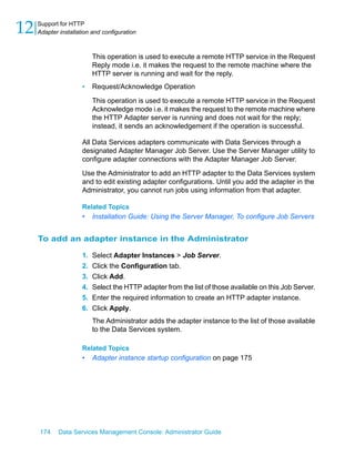 12   Support for HTTP
     Adapter installation and configuration



                           This operation is used to execute a remote HTTP service in the Request
                           Reply mode i.e. it makes the request to the remote machine where the
                           HTTP server is running and wait for the reply.
                      •    Request/Acknowledge Operation

                           This operation is used to execute a remote HTTP service in the Request
                           Acknowledge mode i.e. it makes the request to the remote machine where
                           the HTTP Adapter server is running and does not wait for the reply;
                           instead, it sends an acknowledgement if the operation is successful.

                      All Data Services adapters communicate with Data Services through a
                      designated Adapter Manager Job Server. Use the Server Manager utility to
                      configure adapter connections with the Adapter Manager Job Server.

                      Use the Administrator to add an HTTP adapter to the Data Services system
                      and to edit existing adapter configurations. Until you add the adapter in the
                      Administrator, you cannot run jobs using information from that adapter.

                      Related Topics
                      •    Installation Guide: Using the Server Manager, To configure Job Servers


     To add an adapter instance in the Administrator

                      1.   Select Adapter Instances > Job Server.
                      2.   Click the Configuration tab.
                      3.   Click Add.
                      4.   Select the HTTP adapter from the list of those available on this Job Server.
                      5.   Enter the required information to create an HTTP adapter instance.
                      6.   Click Apply.
                           The Administrator adds the adapter instance to the list of those available
                           to the Data Services system.

                      Related Topics
                      •    Adapter instance startup configuration on page 175




     174     Data Services Management Console: Administrator Guide
 