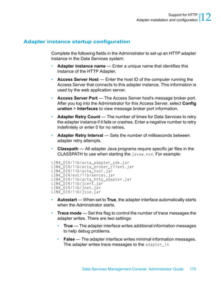 Support for HTTP
                                                        Adapter installation and configuration   12

Adapter instance startup configuration

         Complete the following fields in the Administrator to set up an HTTP adapter
         instance in the Data Services system:
         •   Adapter instance name — Enter a unique name that identifies this
             instance of the HTTP Adapter.
         •   Access Server Host — Enter the host ID of the computer running the
             Access Server that connects to this adapter instance. This information is
             used by the web application server.
         •   Access Server Port — The Access Server host's message broker port.
             After you log into the Administrator for this Access Server, select Config
             uration > Interfaces to view message broker port information.
         •   Adapter Retry Count — The number of times for Data Services to retry
             the adapter instance if it fails or crashes. Enter a negative number to retry
             indefinitely or enter 0 for no retries.
         •   Adapter Retry Interval — Sets the number of milliseconds between
             adapter retry attempts.
         •   Classpath — All adapter Java programs require specific jar files in the
             CLASSPATH to use when starting the javaw.exe. For example:
         LINK_DIR/lib/acta_adapter_sdk.jar
         LINK_DIR/lib/acta_broker_client.jar
         LINK_DIR/lib/acta_tool.jar
         LINK_DIR/ext/lib/xerces.jar
         LINK_DIR/lib/acta_http_adapter.jar
         LINK_DIR/lib/jcert.jar
         LINK_DIR/lib/jnet.jar
         LINK_DIR/lib/jsse.jar
         •   Autostart — When set to True, the adapter interface automatically starts
             when the Administrator starts.
         •   Trace mode — Set this flag to control the number of trace messages the
             adapter writes. There are two settings:
             •   True — The adapter interface writes additional information messages
                 to help debug problems.
             •   False — The adapter interface writes minimal information messages.
                 The adapter writes trace messages to the adapter_in




                          Data Services Management Console: Administrator Guide         175
 