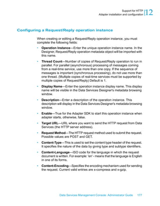 Support for HTTP
                                                       Adapter installation and configuration   12

Configuring a Request/Reply operation instance

         When creating or editing a Request/Reply operation instance, you must
         complete the following fields:
         •   Operation Instance—Enter the unique operation instance name. In the
             Designer, Request/Reply operation metadata object will be imported with
             this name.
         •   Thread Count—Number of copies of Request/Reply operation to run in
             parallel. For parallel (asynchronous) processing of messages coming
             from a real-time service, use more than one copy. If the sequence of
             messages is important (synchronous processing), do not use more than
             one thread. (Multiple copies of real-time services must be supported by
             multiple copies of Request/Reply) Default is 1.
         •   Display Name—Enter the operation instance display name. This display
             name will be visible in the Data Services Designer's metadata browsing
             window.
         •   Description—Enter a description of the operation instance. This
             description will display in the Data Services Designer's metadata browsing
             window.
         •   Enable—True for the Adapter SDK to start this operation instance when
             adapter starts, otherwise, false.
         •   Target URL—URL where you want to send the HTTP request from Data
             Services (the HTTP server address).
         •   Request Method—The HTTP request method used to submit the request.
             Possible values are POST and GET.
         •   Content-Type—This is used to set the content type header of the request.
             It specifies the nature of the data by giving type and subtype identifiers.
         •   Content-Language—ISO code for the language in which the request
             document is written. For example: 'en' - means that the language is English
             in one of its forms.
         •   Content-Encoding—Specifies the encoding mechanism used for sending
             the request. Current valid entries are x-compress and x-gzip.




                          Data Services Management Console: Administrator Guide        177
 