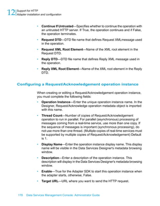 12   Support for HTTP
     Adapter installation and configuration



                      •   Continue If Untrusted—Specifies whether to continue the operation with
                          an untrusted HTTP server. If True, the operation continues and if False,
                          the operation terminates.
                      •   Request DTD—DTD file name that defines Request XMLmessage used
                          in the operation.
                      •   Request XML Root Element—Name of the XML root element in the
                          Request DTD.
                      •   Reply DTD—DTD file name that defines Reply XML message used in
                          the operation.
                      •   Reply XML Root Element—Name of the XML root element in the Reply
                          DTD.


     Configuring a Request/Acknowledgement operation instance

                      When creating or editing a Request/Acknowledgement operation instance,
                      you must complete the following fields:
                      •   Operation Instance—Enter the unique operation instance name. In the
                          Designer, Request/Acknowledge operation metadata object is imported
                          with this name.
                      •   Thread Count—Number of copies of Request/Acknowledgement
                          operation to run in parallel. For parallel (asynchronous) processing of
                          messages coming from a real-time service, use more than one copy. If
                          the sequence of messages is important (synchronous processing), do
                          not use more than one thread. (Multiple copies of real-time services must
                          be supported by multiple copies of Request/Acknowledgement) Default
                          is 1.
                      •   Display Name—Enter the operation instance display name. This display
                          name will be visible in the Data Services Designer's metadata browsing
                          window.
                      •   Description—Enter a description of the operation instance. This
                          description will display in the Data Services Designer's metadata browsing
                          window.
                      •   Enable—True for the Adapter SDK to start this operation instance when
                          the adapter starts, otherwise, False.
                      •   Target URL—URL where you want to send the HTTP request.



     178     Data Services Management Console: Administrator Guide
 