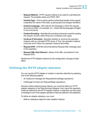 Support for HTTP
                                                      Adapter installation and configuration   12
       •   Request Method—HTTP request method to be used for submitting the
           request. The possible values are POST, GET.
       •   Content-Type—This is used to set the content type header of the request.
           It specifies the nature of the data, by giving type and subtype identifiers.
       •   Content-Language—ISO code for the language in which the request
           document is written. For example: 'en' - means that the language is English
           in one of its forms.
       •   Content-Encoding—Specifies the encoding mechanism used for sending
           the request. Current valid entries are x-compress and x-gzip.
       •   Continue If Untrusted—Specifies whether to continue the operation
           instance with an untrusted HTTP server. If True, the operation instance
           continues and if False, the operation instance terminates.
       •   Request DTD—DTD file name that defines Request XML message used
           in this operation.
       •   Request XML Root Element—Name of the XML root element in the
           Request DTD.

       Restart the HTTP Adapter instance for the configuration changes to take
       effect.



Defining the HTTP adapter datastore

       You can use the HTTP adapter in a batch or real-time data flow by selecting
       one of the following objects:
       •   An Outbound message (for Request/Acknowledge operations)
       •   A Message Function (for Request/Reply operations)

       However before selecting these objects, you must first define an HTTP
       adapter datastore in the Data Services Designer, then import the operation
       instances defined for the HTTP adapter instance. A data flow can then pass
       a message to one of the adapter operation instances defined in the datastore.

       To define an adapter datastore, you must:
       •   Define a datastore object for each adapter instance




                        Data Services Management Console: Administrator Guide         179
 