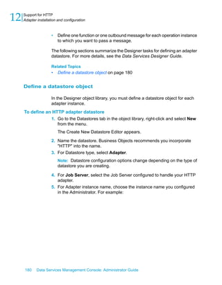 12   Support for HTTP
     Adapter installation and configuration



                      •   Define one function or one outbound message for each operation instance
                          to which you want to pass a message.

                      The following sections summarize the Designer tasks for defining an adapter
                      datastore. For more details, see the Data Services Designer Guide.

                      Related Topics
                      •   Define a datastore object on page 180


     Define a datastore object

                      In the Designer object library, you must define a datastore object for each
                      adapter instance.
     To define an HTTP adapter datastore
                 1. Go to the Datastores tab in the object library, right-click and select New
                    from the menu.
                          The Create New Datastore Editor appears.

                      2. Name the datastore. Business Objects recommends you incorporate
                         "HTTP" into the name.
                      3. For Datastore type, select Adapter.
                          Note: Datastore configuration options change depending on the type of
                          datastore you are creating.

                      4. For Job Server, select the Job Server configured to handle your HTTP
                         adapter.
                      5. For Adapter instance name, choose the instance name you configured
                         in the Administrator. For example:




     180     Data Services Management Console: Administrator Guide
 