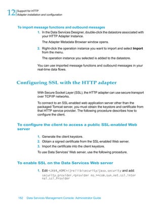 12   Support for HTTP
     Adapter installation and configuration



     To import message functions and outbound messages
                1. In the Data Services Designer, double-click the datastore associated with
                   your HTTP Adapter Instance.
                          The Adapter Metadata Browser window opens.
                      2. Right-click the operation instance you want to import and select Import
                         from the menu.
                          The operation instance you selected is added to the datastore.

                      You can use imported message functions and outbound messages in your
                      real-time data flows.



     Configuring SSL with the HTTP adapter

                      With Secure Socket Layer (SSL), the HTTP adapter can use secure transport
                      over TCP/IP networks.

                      To connect to an SSL-enabled web application server other than the
                      packaged Tomcat server, you must obtain the keystore and certificate from
                      that HTTP service provider. The following procedure describes how to
                      configure the client.


     To configure the client to access a public SSL-enabled Web
     server

                      1. Generate the client keystore.
                      2. Obtain a signed certificate from the SSL-enabled Web server.
                      3. Import the certificate into the client keystore.
                      To use Data Services' Web server, use the following procedure.


     To enable SSL on the Data Services Web server

                      1. Edit <JAVA_HOME>/jre/lib/security/java.security and add:
                          security.provider.<provider no.>=com.sun.net.ssl.inter
                          nal.ssl.Provider




     182     Data Services Management Console: Administrator Guide
 
