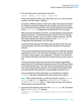 Support for HTTP
                                              Adapter installation and configuration   12
2. At a command prompt, execute the command
   keytool -genkey -alias tomcat -keyalg RSA
   In the home directory of the user under which you run it, this command
   creates a new file named *.keystore.

   To specify a different location or file name, add to the keytool command
   the -keystore parameter followed by the complete path name to where
   you want to store the keystore file. You must also specify this new location
   in the server-di.xml configuration file (described in the next step).

   After executing the keytool command, a prompt appears requesting the
   keystore password. The default password used by Tomcat is changeit
   (all lower case); however, you can create a custom password. You will
   also need to specify the custom password in the server-di.xml
   configuration file (described in the next step).

   A second prompt requests First Name and Last Name. Enter the host
   name parameter value from the Target URL property of the operation
   instance.

   A third prompt requests general information about this certificate including
   organization and city. This information will display to users who attempt
   to access a secure page in your application. Therefore, you should be
   sure that the information provided here matches what you want users to
   see.

   A final prompt requests the key password, the password specifically
   associated with this certificate (as opposed to any other certificates stored
   in the same keystore file). You must use the same password here that
   was used for the keystore password. (The keytool prompt states that if
   you press ENTER, the password is automatically entered for you.)

   If you provided the correct information, you should have created a
   *.keystore file with a certificate that can be used by your server.

   Note: When configuring SSL on a HP-UX computer, copy the jsse.jar,
   jcert.jar and jnet.jar files from <LINK_DIR>/ext/lib to <JA
   VA_HOME>/jre/lib/ext. If the ext folder does not exist, then create it
   at this location, then copy the files.

3. Uncomment the following entry from the server-di.xml file. Find these
   files in TOMCAT_HOME/conf directory.
   <Connector className="org.apache.tomcat.service.PoolTcpCon
   nector">



                 Data Services Management Console: Administrator Guide        183
 