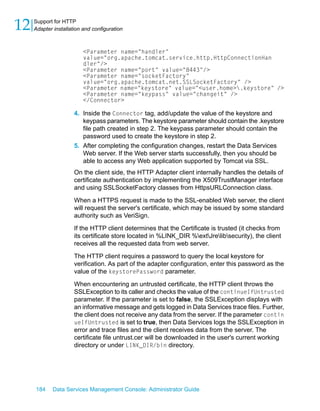 12   Support for HTTP
     Adapter installation and configuration



                          <Parameter name="handler"
                          value="org.apache.tomcat.service.http.HttpConnectionHan
                          dler"/>
                          <Parameter name="port" value="8443"/>
                          <Parameter name="socketFactory"
                          value="org.apache.tomcat.net.SSLSocketFactory" />
                          <Parameter name="keystore" value="<user.home>.keystore" />
                          <Parameter name="keypass" value="changeit" />
                          </Connector>

                      4. Inside the Connector tag, add/update the value of the keystore and
                         keypass parameters. The keystore parameter should contain the .keystore
                         file path created in step 2. The keypass parameter should contain the
                         password used to create the keystore in step 2.
                      5. After completing the configuration changes, restart the Data Services
                         Web server. If the Web server starts successfully, then you should be
                         able to access any Web application supported by Tomcat via SSL.
                      On the client side, the HTTP Adapter client internally handles the details of
                      certificate authentication by implementing the X509TrustManager interface
                      and using SSLSocketFactory classes from HttpsURLConnection class.

                      When a HTTPS request is made to the SSL-enabled Web server, the client
                      will request the server's certificate, which may be issued by some standard
                      authority such as VeriSign.

                      If the HTTP client determines that the Certificate is trusted (it checks from
                      its certificate store located in %LINK_DIR %extJrelibsecurity), the client
                      receives all the requested data from web server.
                      The HTTP client requires a password to query the local keystore for
                      verification. As part of the adapter configuration, enter this password as the
                      value of the keystorePassword parameter.

                      When encountering an untrusted certificate, the HTTP client throws the
                      SSLException to its caller and checks the value of the continueIfUntrusted
                      parameter. If the parameter is set to false, the SSLException displays with
                      an informative message and gets logged in Data Services trace files. Further,
                      the client does not receive any data from the server. If the parameter contin
                      ueIfUntrusted is set to true, then Data Services logs the SSLException in
                      error and trace files and the client receives data from the server. The
                      certificate file untrust.cer will be downloaded in the user's current working
                      directory or under LINK_DIR/bin directory.




     184     Data Services Management Console: Administrator Guide
 