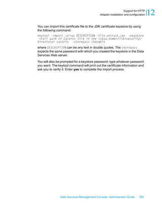 Support for HTTP
                                              Adapter installation and configuration   12
You can import this certificate file to the JDK certificate keystore by using
the following command:
keytool -import -alias DESCRIPTION -file untrust.cer -keystore
 <Full path of Cacerts file in the <java.home>/lib/security/
directory> cacerts -storepass changeit
where DESCRIPTION can be any text in double quotes. The storepass
expects the same password with which you created the keystore in the Data
Services Web server.

You will also be prompted for a keystore password; type whatever password
you want. The keytool command will print out the certificate information and
ask you to verify it. Enter yes to complete the import process.




                Data Services Management Console: Administrator Guide         185
 