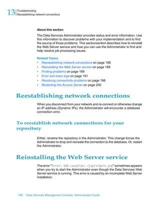 13   Troubleshooting
     Reestablishing network connections




                    About this section
                    The Data Services Administrator provides status and error information. Use
                    this information to discover problems with your implementation and to find
                    the source of those problems. This sectionsection describes how to reinstall
                    the Web Server service and how you can use the Administrator to find and
                    help resolve job processing issues.

                    Related Topics
                    •   Reestablishing network connections on page 188
                    •   Reinstalling the Web Server service on page 188
                    •   Finding problems on page 189
                    •   Error and trace logs on page 191
                    •   Resolving connectivity problems on page 198
                    •   Restarting the Access Server on page 200


     Reestablishing network connections
                    When you disconnect from your network and re-connect or otherwise change
                    an IP address (Dynamic IPs), the Administrator will encounter a database
                    connection error.


     To reestablish network connections for your
     repository

                    Either, rename the repository in the Administrator. This change forces the
                    Administrator to drop and recreate the connection to the database. Or, restart
                    the Administrator.


     Reinstalling the Web Server service
                    The error "Error: 500 Location: /jsp/signin.jsp" sometimes appears
                    when you try to start the Administrator even though the Data Services Web
                    Server service is running. This error is caused by an incomplete Web Server
                    installation.




     188    Data Services Management Console: Administrator Guide
 