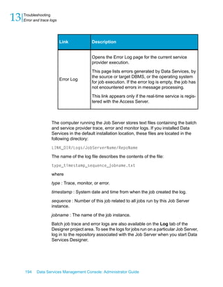 13   Troubleshooting
     Error and trace logs




                            Link            Description


                                            Opens the Error Log page for the current service
                                            provider execution.

                                            This page lists errors generated by Data Services, by
                                            the source or target DBMS, or the operating system
                            Error Log
                                            for job execution. If the error log is empty, the job has
                                            not encountered errors in message processing.

                                            This link appears only if the real-time service is regis-
                                            tered with the Access Server.



                      The computer running the Job Server stores text files containing the batch
                      and service provider trace, error and monitor logs. If you installed Data
                      Services in the default installation location, these files are located in the
                      following directory:

                      LINK_DIR/Logs/JobServerName/RepoName

                      The name of the log file describes the contents of the file:

                      type_timestamp_sequence_jobname.txt

                      where

                      type : Trace, monitor, or error.

                      timestamp : System date and time from when the job created the log.

                      sequence : Number of this job related to all jobs run by this Job Server
                      instance.

                      jobname : The name of the job instance.

                      Batch job trace and error logs are also available on the Log tab of the
                      Designer project area. To see the logs for jobs run on a particular Job Server,
                      log in to the repository associated with the Job Server when you start Data
                      Services Designer.




     194    Data Services Management Console: Administrator Guide
 
