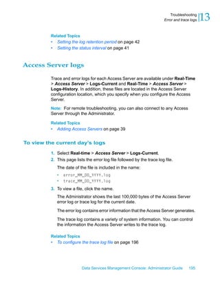 Troubleshooting
                                                                          Error and trace logs   13
          Related Topics
          •   Setting the log retention period on page 42
          •   Setting the status interval on page 41



Access Server logs

          Trace and error logs for each Access Server are available under Real-Time
          > Access Server > Logs-Current and Real-Time > Access Server >
          Logs-History. In addition, these files are located in the Access Server
          configuration location, which you specify when you configure the Access
          Server.

          Note: For remote troubleshooting, you can also connect to any Access
          Server through the Administrator.

          Related Topics
          •   Adding Access Servers on page 39


To view the current day's logs

          1. Select Real-time > Access Server > Logs-Current.
          2. This page lists the error log file followed by the trace log file.
              The date of the file is included in the name:
              •   error_MM_DD_YYYY.log
              •   trace_MM_DD_YYYY.log

          3. To view a file, click the name.
              The Administrator shows the last 100,000 bytes of the Access Server
              error log or trace log for the current date.

              The error log contains error information that the Access Server generates.

              The trace log contains a variety of system information. You can control
              the information the Access Server writes to the trace log.

          Related Topics
          •   To configure the trace log file on page 196




                           Data Services Management Console: Administrator Guide         195
 