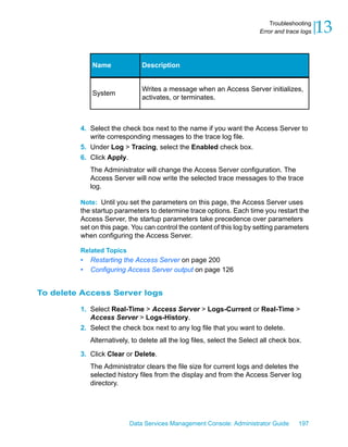 Troubleshooting
                                                                         Error and trace logs   13

             Name              Description


                               Writes a message when an Access Server initializes,
             System
                               activates, or terminates.



         4. Select the check box next to the name if you want the Access Server to
            write corresponding messages to the trace log file.
         5. Under Log > Tracing, select the Enabled check box.
         6. Click Apply.
             The Administrator will change the Access Server configuration. The
             Access Server will now write the selected trace messages to the trace
             log.

         Note: Until you set the parameters on this page, the Access Server uses
         the startup parameters to determine trace options. Each time you restart the
         Access Server, the startup parameters take precedence over parameters
         set on this page. You can control the content of this log by setting parameters
         when configuring the Access Server.

         Related Topics
         •   Restarting the Access Server on page 200
         •   Configuring Access Server output on page 126


To delete Access Server logs

         1. Select Real-Time > Access Server > Logs-Current or Real-Time >
            Access Server > Logs-History.
         2. Select the check box next to any log file that you want to delete.
             Alternatively, to delete all the log files, select the Select all check box.
         3. Click Clear or Delete.
             The Administrator clears the file size for current logs and deletes the
             selected history files from the display and from the Access Server log
             directory.




                           Data Services Management Console: Administrator Guide        197
 
