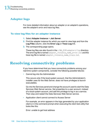 13   Troubleshooting
     Resolving connectivity problems




     Adapter logs

                     For more detailed information about an adapter or an adapter's operations,
                     see the adapter's error and trace log files.


     To view log files for an adapter instance

                     1. Select Adapter Instance > Job Server.
                     2. Find the adapter instance for which you want to view logs and from the
                        Log Files column, click the Error Log or Trace Log link.
                     3. The corresponding page opens.
                         These log files are also found in the LINK_DIRadapterslog directory.
                         The error log file is named adapter_instance_name_error.txt and the
                         trace log file is named adapter_instance_name_trace.txt.



     Resolving connectivity problems
                     If you have determined that you have connectivity problems among your
                     real-time system components, consider the following possible failures:
                     •   Cannot log into the Administrator

                         This occurs only if the local system account, that the Administrator's
                         installer uses for the Web Server, does not have privileges to launch
                         executables.

                         Go into the Services panel and change the account used to start the Data
                         Services Web Server service. Set properties to a user account, instead
                         of a local system account, and add the privilege to log in as a service.
                         Then stop and restart the Data Services Web Server service.
                     •   Application client cannot connect to Access Server

                         For example, an error appears in the logs generated by your application
                         client or in the command prompt when executing the client test utility that
                         looks like this:

                         Error: unable to get host address




     198    Data Services Management Console: Administrator Guide
 