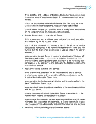 Troubleshooting
                                                    Resolving connectivity problems   13
    If you specified an IP address and received this error, your network might
    not support static IP address resolution. Try using the computer name
    instead.

    Match the port number you specified in the Client Test utility (or in the
    Message Client library call) to the Access Server's port number.

    Make sure that the port you specified is not in use by other applications
    on the computer where an Access Server is installed.
•   Access Server cannot connect to Job Server

    If this error occurs, you would see a red indicator for a service provider
    and an error log for the Access Server.

    Match the host name and port number of the Job Server for the service
    being called (configured in the Administrator) to the host name and port
    number that the Job Server is configured to use (as listed in the Server
    Manager).

    Make sure that the Job Server is running by checking the Windows NT
    Task Manager for the Al_jobserver.exe and Al_jobservice.exe
    processes or by opening the Designer, logging in to the repository that
    corresponds to the Job Server, and looking for the Job Server icon at the
    bottom of the window.
•   Job Server cannot start real-time service

    If this error occurs, the status for the related service and its service
    provider would be red and you would be able to open the error log file
    from the Service Provider Status page.

    Make sure that the job is properly indicated for the service called in the
    Real-Time Service Status page.

    Make sure that the real-time jobs are available in the repository associated
    with the Job Server.

    Make sure the repository and the Access Server are connected to the
    Administrator and that the repository is available.

    If you change the password for your repository database, the job server
    will not be able to start real-time services. To fix this problem, re-register
    your repository in the Administrator and reconfigure the real-time services.
•   Real-time service cannot register with Access Server




                 Data Services Management Console: Administrator Guide        199
 