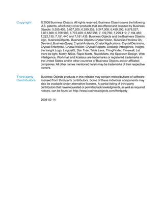 Copyright      © 2008 Business Objects. All rights reserved. Business Objects owns the following
               U.S. patents, which may cover products that are offered and licensed by Business
               Objects: 5,555,403; 5,857,205; 6,289,352; 6,247,008; 6,490,593; 6,578,027;
               6,831,668; 6,768,986; 6,772,409; 6,882,998; 7,139,766; 7,299,419; 7,194,465;
               7,222,130; 7,181,440 and 7,181,435. Business Objects and the Business Objects
               logo, BusinessObjects, Business Objects Crystal Vision, Business Process On
               Demand, BusinessQuery, Crystal Analysis, Crystal Applications, Crystal Decisions,
               Crystal Enterprise, Crystal Insider, Crystal Reports, Desktop Intelligence, Inxight,
               the Inxight Logo, LinguistX, Star Tree, Table Lens, ThingFinder, Timewall, Let
               there be light, Metify, NSite, Rapid Marts, RapidMarts, the Spectrum Design, Web
               Intelligence, Workmail and Xcelsius are trademarks or registered trademarks in
               the United States and/or other countries of Business Objects and/or affiliated
               companies. All other names mentioned herein may be trademarks of their respective
               owners.


Third-party    Business Objects products in this release may contain redistributions of software
Contributors   licensed from third-party contributors. Some of these individual components may
               also be available under alternative licenses. A partial listing of third-party
               contributors that have requested or permitted acknowledgments, as well as required
               notices, can be found at: http://www.businessobjects.com/thirdparty


               2008-03-14
 