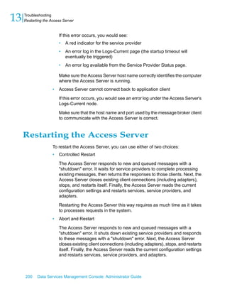 13   Troubleshooting
     Restarting the Access Server


                         If this error occurs, you would see:
                         •   A red indicator for the service provider
                         •   An error log in the Logs-Current page (the startup timeout will
                             eventually be triggered)
                         •   An error log available from the Service Provider Status page.

                         Make sure the Access Server host name correctly identifies the computer
                         where the Access Server is running.
                     •   Access Server cannot connect back to application client

                         If this error occurs, you would see an error log under the Access Server's
                         Logs-Current node.

                         Make sure that the host name and port used by the message broker client
                         to communicate with the Access Server is correct.


     Restarting the Access Server
                     To restart the Access Server, you can use either of two choices:
                     •   Controlled Restart

                         The Access Server responds to new and queued messages with a
                         "shutdown" error. It waits for service providers to complete processing
                         existing messages, then returns the responses to those clients. Next, the
                         Access Server closes existing client connections (including adapters),
                         stops, and restarts itself. Finally, the Access Server reads the current
                         configuration settings and restarts services, service providers, and
                         adapters.

                         Restarting the Access Server this way requires as much time as it takes
                         to processes requests in the system.
                     •   Abort and Restart

                         The Access Server responds to new and queued messages with a
                         "shutdown" error. It shuts down existing service providers and responds
                         to these messages with a "shutdown" error. Next, the Access Server
                         closes existing client connections (including adapters), stops, and restarts
                         itself. Finally, the Access Server reads the current configuration settings
                         and restarts services, service providers, and adapters.



     200    Data Services Management Console: Administrator Guide
 