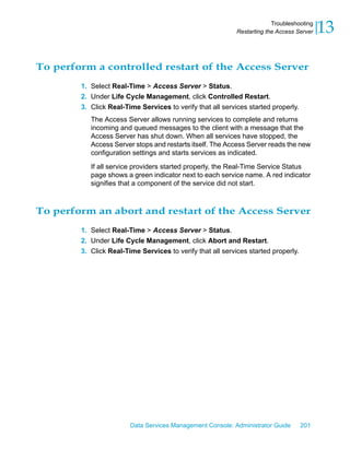 Troubleshooting
                                                            Restarting the Access Server   13

To perform a controlled restart of the Access Server
        1. Select Real-Time > Access Server > Status.
        2. Under Life Cycle Management, click Controlled Restart.
        3. Click Real-Time Services to verify that all services started properly.
           The Access Server allows running services to complete and returns
           incoming and queued messages to the client with a message that the
           Access Server has shut down. When all services have stopped, the
           Access Server stops and restarts itself. The Access Server reads the new
           configuration settings and starts services as indicated.

           If all service providers started properly, the Real-Time Service Status
           page shows a green indicator next to each service name. A red indicator
           signifies that a component of the service did not start.



To perform an abort and restart of the Access Server
        1. Select Real-Time > Access Server > Status.
        2. Under Life Cycle Management, click Abort and Restart.
        3. Click Real-Time Services to verify that all services started properly.




                        Data Services Management Console: Administrator Guide       201
 