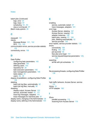 Index


batch jobs (continued)                             E
   logs, error 97
   logs, trace 97                                  enabling
   scheduling 67, 83                                   service, automatic restart 97
   stop a running job 97                               trace messages, adapters 161
Batch node,options 26                              error logs
                                                       Access Server, deleting 197
                                                       Access Server, viewing 195
C                                                      adapter instances 198
classpath 161                                          batch jobs, viewing 97, 192
clients                                                jobs, deleting automatically 42
    Message Broker 121, 122                            service provider 193
    RFC 116, 120                                   error replies, service provider statistic 135
communication errors, service provider statistic   errors
     135                                               connectivity 198
connectivity, errors 198                               finding 189, 191
                                                       job launcher 90
                                                       See also error logs 191
D                                                      service request/response parameters 129,
                                                             132
Data Profiler                                      exporting
    configuring task parameters 145                    atl file with job schedules 79
    data generated 140
    defining users 143
    repository for 38                              F
    task execution parameters 146
    task management parameters 148                 file processing threads, configuring Data Profiler
    tasks status 25                                      136
    users 29, 38
degree of parallelism, configuring Data Profiler   H
     136
deleting                                           high traffic behavior, Access Server, service
    batch job log files, automatically 42              131
    batch job log files, manually 96               Home 24
disabling                                          HTTP adapter 160
    display output, Access Server 122
    service, automatic restart 97, 111
    trace log messages, adapters 161
                                                   I
    trace messages for real-time jobs 97           IDocs
display name, changing in the Administrator 38        parallel processing 119
display name, defining in the Administrator 144       receiving from Access Server 116




204     Data Services Management Console: Administrator Guide
 