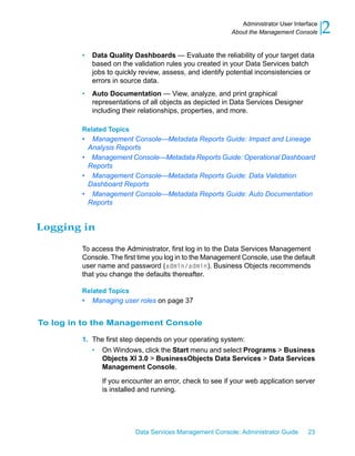 Administrator User Interface
                                                          About the Management Console      2
         •   Data Quality Dashboards — Evaluate the reliability of your target data
             based on the validation rules you created in your Data Services batch
             jobs to quickly review, assess, and identify potential inconsistencies or
             errors in source data.
         •   Auto Documentation — View, analyze, and print graphical
             representations of all objects as depicted in Data Services Designer
             including their relationships, properties, and more.

         Related Topics
         • Management Console—Metadata Reports Guide: Impact and Lineage
          Analysis Reports
         • Management Console—Metadata Reports Guide: Operational Dashboard
          Reports
         • Management Console—Metadata Reports Guide: Data Validation
          Dashboard Reports
         • Management Console—Metadata Reports Guide: Auto Documentation
          Reports


Logging in

         To access the Administrator, first log in to the Data Services Management
         Console. The first time you log in to the Management Console, use the default
         user name and password (admin/admin). Business Objects recommends
         that you change the defaults thereafter.

         Related Topics
         •   Managing user roles on page 37


To log in to the Management Console

         1. The first step depends on your operating system:
            • On Windows, click the Start menu and select Programs > Business
              Objects XI 3.0 > BusinessObjects Data Services > Data Services
              Management Console.

                If you encounter an error, check to see if your web application server
                is installed and running.




                           Data Services Management Console: Administrator Guide     23
 