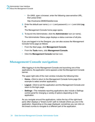 2   Administrator User Interface
    About the Management Console



                      •   On UNIX, open a browser, enter the following case-sensitive URL,
                          then press Enter:
                          http://hostname:28080/DataServices
                  2. Enter the default user name (admin) and password (admin) and click Log
                     in.
                      The Management Console home page opens.

                  3. To launch the Administrator, click the Administrator icon (or name).
                      The Administrator Status page displays a status overview of all jobs.

                  If you are logged in to the Designer, you can also access the Management
                  Console home page as follows:
                  •   From the Start page, click Management Console.
                  •   From the Tools menu, click Management Console.
                  •   Click the Management Console tool bar icon.



    Management Console navigation

                  After logging in to the Management Console and launching one of the
                  applications, the application name appears under the Management Console
                  banner.

                  The upper-right side of the main window includes the following links:
                  •   Home—Click to return to the Management Console home page (for
                      example to select another application).
                  •   Logout—Click to exit the application and the Management Console and
                      return to the login page.
                  •   Settings—The metadata reporting applications also include a Settings
                      control panel for changing a variety of options depending on the
                      application.

                  As you navigate around the applications, notice the top of the right-hand
                  pane often displays a "bread crumb" path to indicate where you are in the
                  application. Depending on the page displayed, sometimes you can click on
                  the bread crumbs to navigate to a different part of the application.



    24   Data Services Management Console: Administrator Guide
 