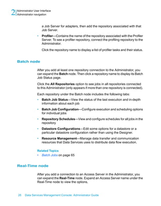 2   Administrator User Interface
    Administrator navigation



                        a Job Server for adapters, then add the repository associated with that
                        Job Server.
                    •   Profiler—Contains the name of the repository associated with the Profiler
                        Server. To see a profiler repository, connect the profiling repository to the
                        Administrator.

                        Click the repository name to display a list of profiler tasks and their status.


    Batch node

                    After you add at least one repository connection to the Administrator, you
                    can expand the Batch node. Then click a repository name to display its Batch
                    Job Status page.

                    Click the All Repositories option to see jobs in all repositories connected
                    to this Administrator (only appears if more than one repository is connected).

                    Each repository under the Batch node includes the following tabs:
                    •   Batch Job Status—View the status of the last execution and in-depth
                        information about each job
                    •   Batch Job Configuration—Configure execution and scheduling options
                        for individual jobs
                    •   Repository Schedules—View and configure schedules for all jobs in the
                        repository
                    •   Datastore Configurations—Edit some options for a datastore or a
                        particular datastore configuration rather than using the Designer.
                    •   Resource Management—Manage data transfer and communication
                        resources that Data Services uses to distribute data flow execution.

                    Related Topics
                    •   Batch Jobs on page 65


    Real-Time node

                    After you add a connection to an Access Server in the Administrator, you
                    can expand the Real-Time node. Expand an Access Server name under the
                    Real-Time node to view the options.



    26    Data Services Management Console: Administrator Guide
 