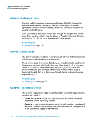 2   Administrator User Interface
    Administrator navigation




    Adapter Instances node

                    Use this node to configure a connection between Data Services and an
                    external application by creating an adapter instance and dependent
                    operations. This is a prerequisite requirement for creating a datastore for
                    adapters in the Designer.

                    After you create a datastore, import data through the adapter and create
                    jobs. Then use this node to view the status of Adapter instances. Options
                    are listed by Job Server under the Adapter Instance node.

                    Related Topics
                    •   Adapters on page 157


    Server Groups node

                    The Server Groups node allows you to group Job Servers that are associated
                    with the same repository into a server group.

                    Use a server group if you want Data Services to automatically use the Job
                    Server on a computer with the lightest load when a batch job is executed.
                    This functionality improves load balancing (throughput) in production
                    environments and also provides a hot backup method. When a job is
                    launched, if a Job Server is down, another Job Server in the same group
                    executes the job.

                    Related Topics
                    •   Server groups on page 55


    Central Repositories node

                    The Central Repositories node has configuration options for secure central
                    repositories including:
                    •   Users and groups — Use to configure groups and users for secure
                        access to central repository objects
                    •   Reports — Use to generate reports about central repository objects such
                        as which objects a user currently has checked out or the changes made
                        to an object over a specified time frame



    28    Data Services Management Console: Administrator Guide
 