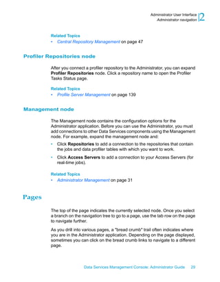 Administrator User Interface
                                                                Administrator navigation    2
         Related Topics
         •   Central Repository Management on page 47


Profiler Repositories node

         After you connect a profiler repository to the Administrator, you can expand
         Profiler Repositories node. Click a repository name to open the Profiler
         Tasks Status page.

         Related Topics
         •   Profile Server Management on page 139


Management node

         The Management node contains the configuration options for the
         Administrator application. Before you can use the Administrator, you must
         add connections to other Data Services components using the Management
         node. For example, expand the management node and:
         •   Click Repositories to add a connection to the repositories that contain
             the jobs and data profiler tables with which you want to work.
         •   Click Access Servers to add a connection to your Access Servers (for
             real-time jobs).

         Related Topics
         •   Administrator Management on page 31



Pages

         The top of the page indicates the currently selected node. Once you select
         a branch on the navigation tree to go to a page, use the tab row on the page
         to navigate further.

         As you drill into various pages, a "bread crumb" trail often indicates where
         you are in the Administrator application. Depending on the page displayed,
         sometimes you can click on the bread crumb links to navigate to a different
         page.



                           Data Services Management Console: Administrator Guide     29
 