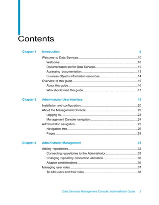 Contents
Chapter 1   Introduction                                                                                                9
            Welcome to Data Services........................................................................10
                Welcome..............................................................................................10
                Documentation set for Data Services...................................................10
                Accessing documentation....................................................................13
                Business Objects information resources..............................................14
            Overview of this guide...............................................................................16
                About this guide....................................................................................16
                Who should read this guide..................................................................17


Chapter 2   Administrator User Interface                                                                              19
            Installation and configuration.....................................................................20
            About the Management Console...............................................................22
                Logging in.............................................................................................23
                Management Console navigation.........................................................24
            Administrator navigation............................................................................25
                Navigation tree.....................................................................................25
                Pages...................................................................................................29


Chapter 3   Administrator Management                                                                                  31
            Adding repositories....................................................................................32
                Connecting repositories to the Administrator.......................................33
                Changing repository connection allocation..........................................36
                Adapter considerations.........................................................................36
            Managing user roles..................................................................................37
                To add users and their roles.................................................................38




                                 Data Services Management Console: Administrator Guide                                  3
 