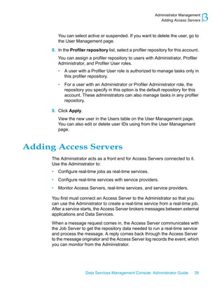 Administrator Management
                                                                  Adding Access Servers    3
          You can select active or suspended. If you want to delete the user, go to
          the User Management page.

      8. In the Profiler repository list, select a profiler repository for this account.
          You can assign a profiler repository to users with Administrator, Profiler
          Administrator, and Profiler User roles.
          •   A user with a Profiler User role is authorized to manage tasks only in
              this profiler repository.
          •   For a user with an Administrator or Profiler Administrator role, the
              repository you specify in this option is the default repository for this
              account. These administrators can also manage tasks in any profiler
              repository.

      9. Click Apply.
          View the new user in the Users table on the User Management page.
          You can also edit or delete user IDs using from the User Management
          page.



Adding Access Servers
      The Administrator acts as a front end for Access Servers connected to it.
      Use the Administrator to:
      •   Configure real-time jobs as real-time services.
      •   Configure real-time services with service providers.
      •   Monitor Access Servers, real-time services, and service providers.

      You first must connect an Access Server to the Administrator so that you
      can use the Administrator to create a real-time service from a real-time job.
      After a service starts, the Access Server brokers messages between external
      applications and Data Services.

      When a message request comes in, the Access Server communicates with
      the Job Server to get the repository data needed to run a real-time service
      and process the message. A reply comes back through the Access Server
      to the message originator and the Access Server log records the event, which
      you can monitor from the Administrator.




                         Data Services Management Console: Administrator Guide       39
 