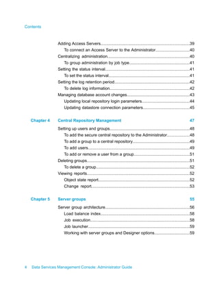 Contents



                 Adding Access Servers..............................................................................39
                     To connect an Access Server to the Administrator..............................40
                 Centralizing administration........................................................................40
                     To group administration by job type.....................................................41
                 Setting the status interval..........................................................................41
                     To set the status interval.......................................................................41
                 Setting the log retention period..................................................................42
                     To delete log information......................................................................42
                 Managing database account changes.......................................................43
                     Updating local repository login parameters..........................................44
                     Updating datastore connection parameters.........................................45


    Chapter 4    Central Repository Management                                                                          47
                 Setting up users and groups......................................................................48
                     To add the secure central repository to the Administrator....................48
                     To add a group to a central repository..................................................49
                     To add users.........................................................................................49
                     To add or remove a user from a group.................................................51
                 Deleting groups..........................................................................................51
                     To delete a group..................................................................................52
                 Viewing reports..........................................................................................52
                     Object state report................................................................................52
                     Change report......................................................................................53


    Chapter 5    Server groups                                                                                          55
                 Server group architecture..........................................................................56
                     Load balance index..............................................................................58
                     Job execution.......................................................................................58
                     Job launcher.........................................................................................59
                     Working with server groups and Designer options...............................59




4   Data Services Management Console: Administrator Guide
 