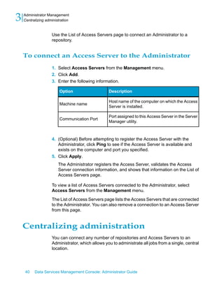 3   Administrator Management
    Centralizing administration


                    Use the List of Access Servers page to connect an Administrator to a
                    repository.


    To connect an Access Server to the Administrator
                    1. Select Access Servers from the Management menu.
                    2. Click Add.
                    3. Enter the following information.

                         Option                   Description

                                                  Host name of the computer on which the Access
                         Machine name
                                                  Server is installed.

                                                  Port assigned to this Access Server in the Server
                         Communication Port
                                                  Manager utility.



                    4. (Optional) Before attempting to register the Access Server with the
                       Administrator, click Ping to see if the Access Server is available and
                       exists on the computer and port you specified.
                    5. Click Apply.
                        The Administrator registers the Access Server, validates the Access
                        Server connection information, and shows that information on the List of
                        Access Servers page.

                    To view a list of Access Servers connected to the Administrator, select
                    Access Servers from the Management menu.

                    The List of Access Servers page lists the Access Servers that are connected
                    to the Administrator. You can also remove a connection to an Access Server
                    from this page.


    Centralizing administration
                    You can connect any number of repositories and Access Servers to an
                    Administrator, which allows you to administrate all jobs from a single, central
                    location.




    40    Data Services Management Console: Administrator Guide
 