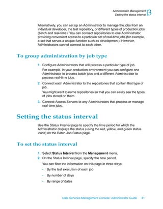 Administrator Management
                                                                  Setting the status interval   3
         Alternatively, you can set up an Administrator to manage the jobs from an
         individual developer, the test repository, or different types of production jobs
         (batch and real-time). You can connect repositories to one Administrator,
         providing convenient access to a particular set of real-time jobs (for example,
         a set that serves a unique function such as development). However,
         Administrators cannot connect to each other.


To group administration by job type
         1. Configure Administrators that will process a particular type of job.
            For example, in your production environment you can configure one
            Administrator to process batch jobs and a different Administrator to
            process real-time jobs.
         2. Connect each Administrator to the repositories that contain that type of
            job.
            You might want to name repositories so that you can easily see the types
            of jobs stored on them.
         3. Connect Access Servers to any Administrators that process or manage
            real-time jobs.


Setting the status interval
         Use the Status Interval page to specify the time period for which the
         Administrator displays the status (using the red, yellow, and green status
         icons) on the Batch Job Status page.


To set the status interval
         1. Select Status Interval from the Management menu.
         2. On the Status Interval page, specify the time period.
            You can filter the information on this page in three ways:
            •   By the last execution of each job
            •   By number of days
            •   By range of dates




                           Data Services Management Console: Administrator Guide         41
 