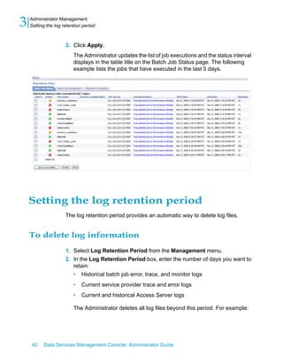 3   Administrator Management
    Setting the log retention period



                     3. Click Apply.
                         The Administrator updates the list of job executions and the status interval
                         displays in the table title on the Batch Job Status page. The following
                         example lists the jobs that have executed in the last 5 days.




    Setting the log retention period
                     The log retention period provides an automatic way to delete log files.


    To delete log information
                     1. Select Log Retention Period from the Management menu.
                     2. In the Log Retention Period box, enter the number of days you want to
                        retain:
                        • Historical batch job error, trace, and monitor logs
                         •   Current service provider trace and error logs
                         •   Current and historical Access Server logs

                         The Administrator deletes all log files beyond this period. For example:




    42    Data Services Management Console: Administrator Guide
 