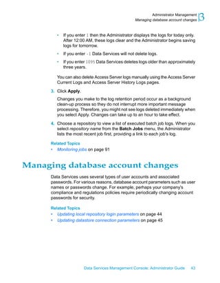 Administrator Management
                                                    Managing database account changes   3
          •   If you enter 1 then the Administrator displays the logs for today only.
              After 12:00 AM, these logs clear and the Administrator begins saving
              logs for tomorrow.
          •   If you enter -1 Data Services will not delete logs.
          •   If you enter 1095 Data Services deletes logs older than approximately
              three years.

          You can also delete Access Server logs manually using the Access Server
          Current Logs and Access Server History Logs pages.

      3. Click Apply.
          Changes you make to the log retention period occur as a background
          clean-up process so they do not interrupt more important message
          processing. Therefore, you might not see logs deleted immediately when
          you select Apply. Changes can take up to an hour to take effect.

      4. Choose a repository to view a list of executed batch job logs. When you
         select repository name from the Batch Jobs menu, the Administrator
         lists the most recent job first, providing a link to each job's log.

      Related Topics
      •   Monitoring jobs on page 91


Managing database account changes
      Data Services uses several types of user accounts and associated
      passwords. For various reasons, database account parameters such as user
      names or passwords change. For example, perhaps your company's
      compliance and regulations policies require periodically changing account
      passwords for security.

      Related Topics
      •   Updating local repository login parameters on page 44
      •   Updating datastore connection parameters on page 45




                         Data Services Management Console: Administrator Guide    43
 